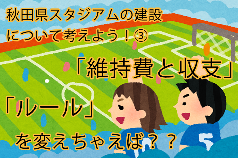 秋田県　スタジアムの建設について考えよう！③　「維持費と収支」・「ルール」を変えちゃえば？