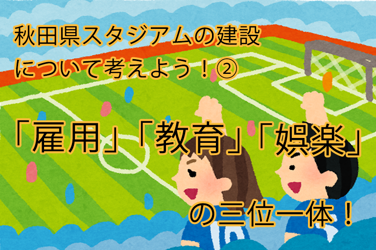 秋田県　スタジアムの建設について考えよう！②「雇用」「教育」「娯楽」の三位一体！